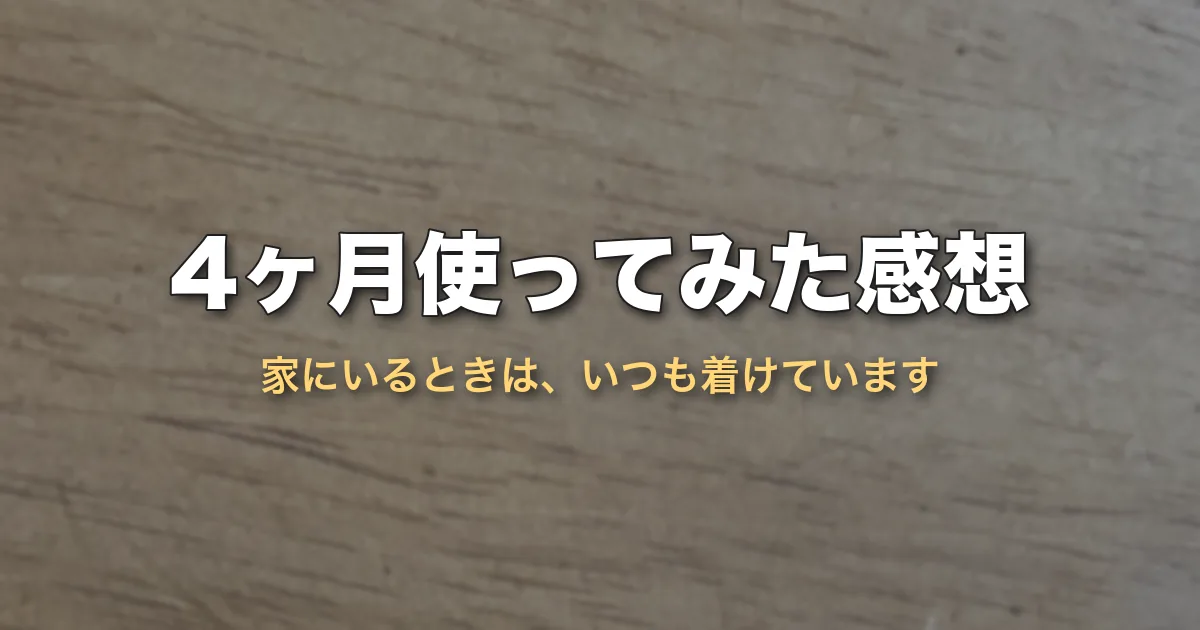 4ヶ月使ってみた感想（家にいるときは、いつも着けています）
